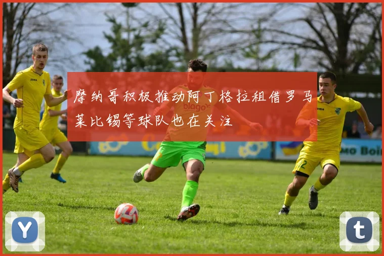 摩纳哥积极推动阿丁格拉租借罗马莱比锡等球队也在关注