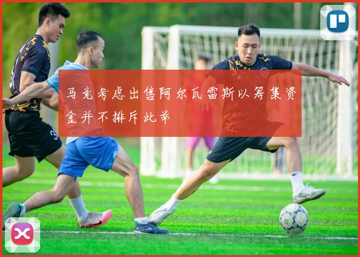 马竞考虑出售阿尔瓦雷斯以筹集资金并不排斥此举