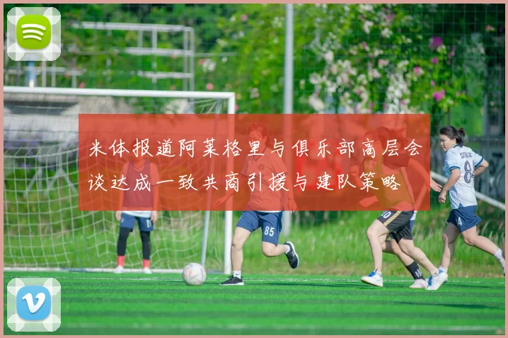 米体报道阿莱格里与俱乐部高层会谈达成一致共商引援与建队策略