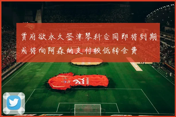 贾府欲永久签津琴科合同即将到期或将向阿森纳支付较低转会费