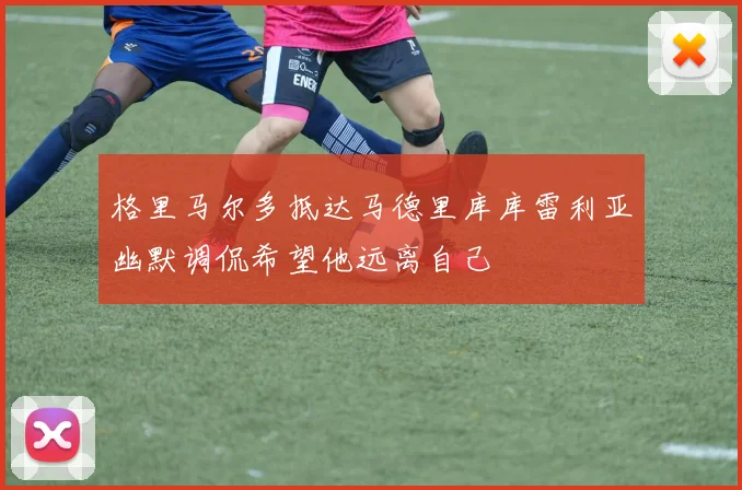 格里马尔多抵达马德里库库雷利亚幽默调侃希望他远离自己