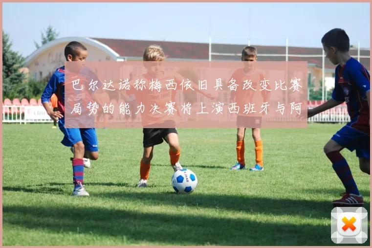 巴尔达诺称梅西依旧具备改变比赛局势的能力决赛将上演西班牙与阿根廷的对决