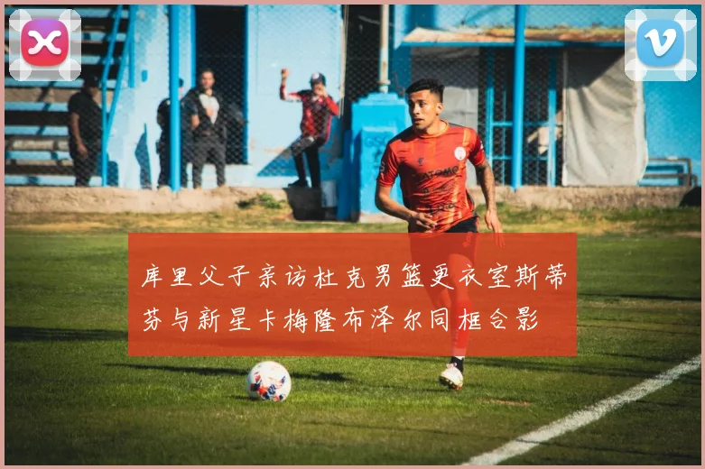 库里父子亲访杜克男篮更衣室斯蒂芬与新星卡梅隆布泽尔同框合影