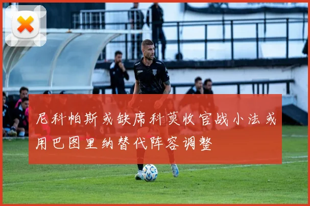 尼科帕斯或缺席科莫收官战小法或用巴图里纳替代阵容调整