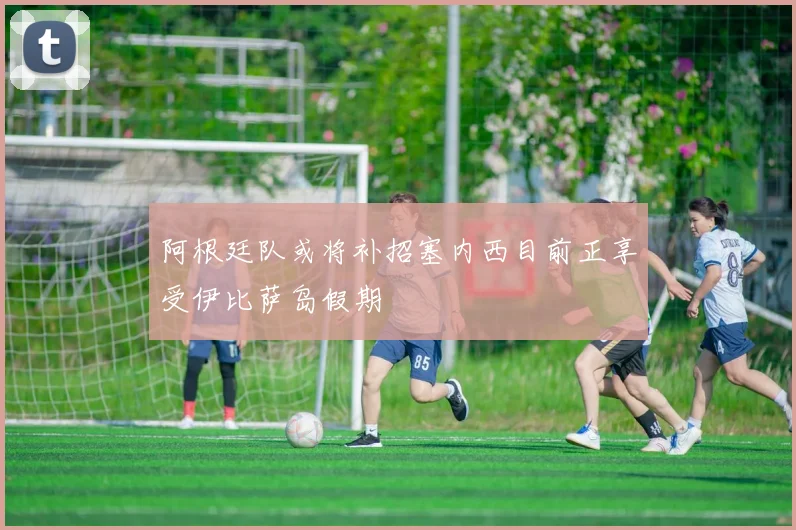 阿根廷队或将补招塞内西目前正享受伊比萨岛假期