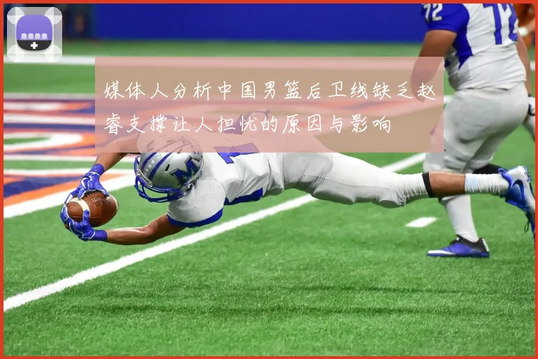 媒体人分析中国男篮后卫线缺乏赵睿支撑让人担忧的原因与影响