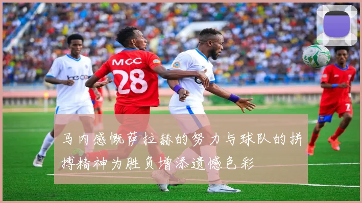 马内感慨萨拉赫的努力与球队的拼搏精神为胜负增添遗憾色彩