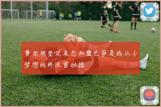 费尔明坚定表态加盟巴萨是我从小梦想始终未曾动摇