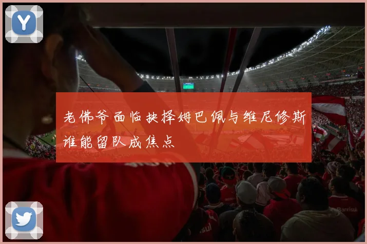 老佛爷面临抉择姆巴佩与维尼修斯谁能留队成焦点