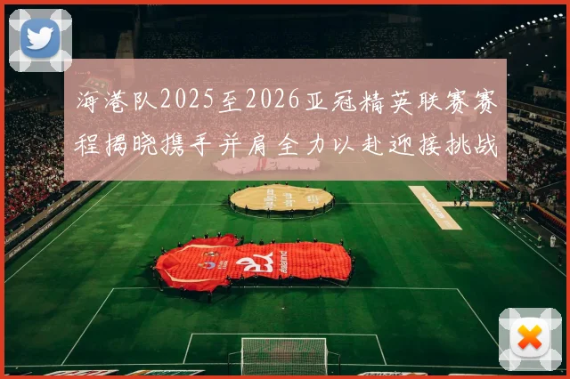 海港队2025至2026亚冠精英联赛赛程揭晓携手并肩全力以赴迎接挑战
