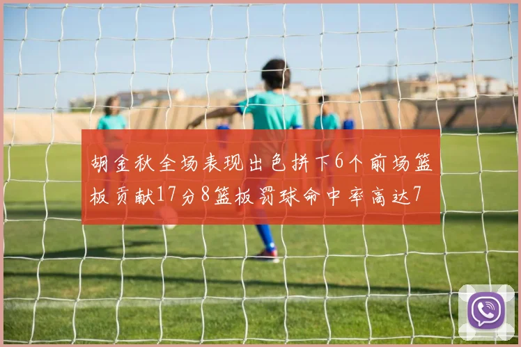胡金秋全场表现出色拼下6个前场篮板贡献17分8篮板罚球命中率高达75