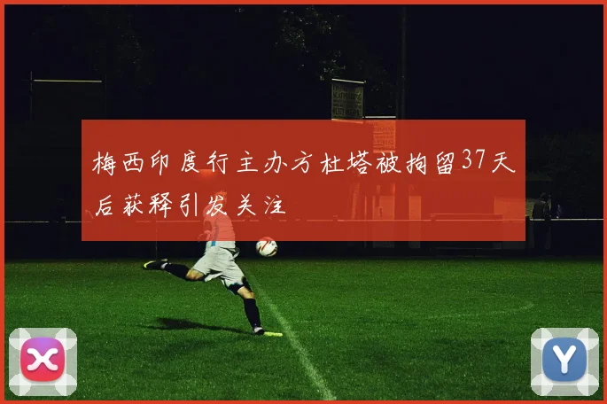 梅西印度行主办方杜塔被拘留37天后获释引发关注