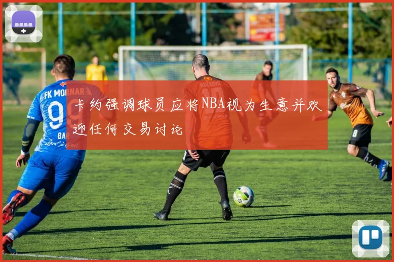 卡约强调球员应将NBA视为生意并欢迎任何交易讨论