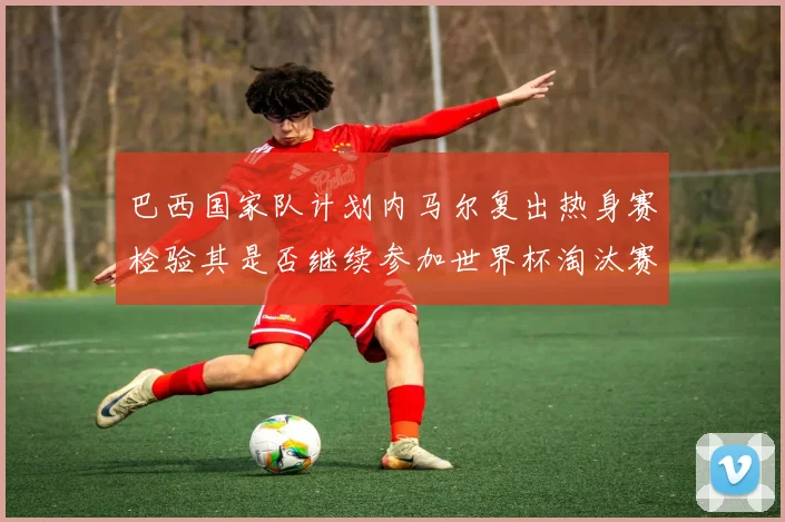 巴西国家队计划内马尔复出热身赛检验其是否继续参加世界杯淘汰赛