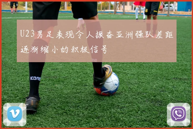 U23男足表现令人振奋亚洲强队差距逐渐缩小的积极信号