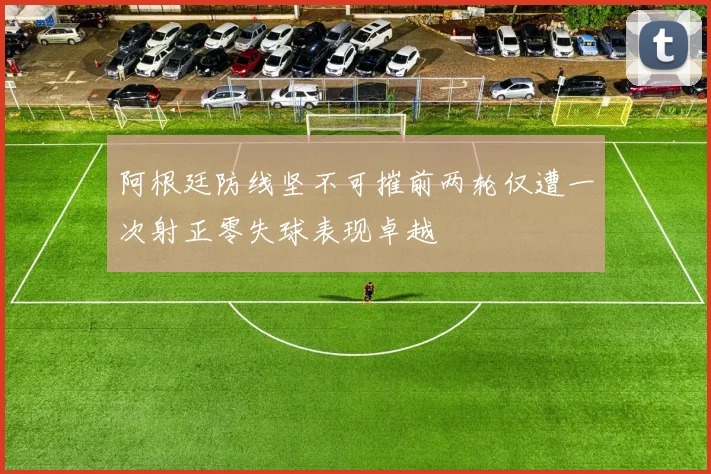 阿根廷防线坚不可摧前两轮仅遭一次射正零失球表现卓越