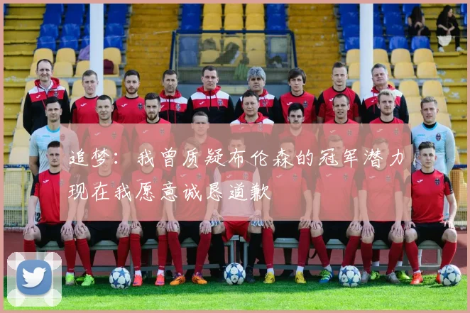 追梦：我曾质疑布伦森的冠军潜力现在我愿意诚恳道歉