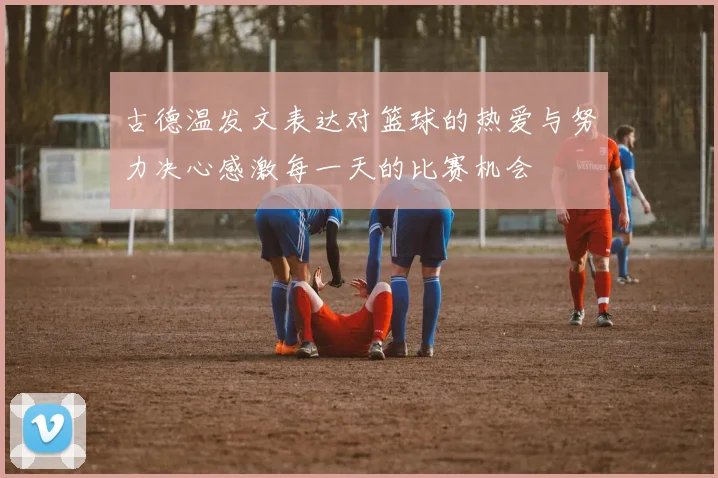 古德温发文表达对篮球的热爱与努力决心感激每一天的比赛机会
