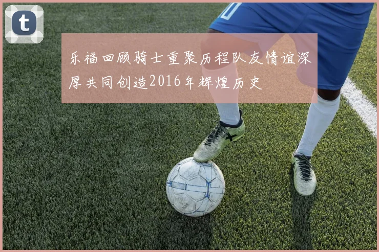 乐福回顾骑士重聚历程队友情谊深厚共同创造2016年辉煌历史