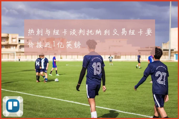 热刺与纽卡谈判托纳利交易纽卡要价接近1亿英镑